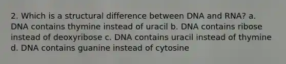 2. Which is a structural difference between DNA and RNA? a. DNA contains thymine instead of uracil b. DNA contains ribose instead of deoxyribose c. DNA contains uracil instead of thymine d. DNA contains guanine instead of cytosine