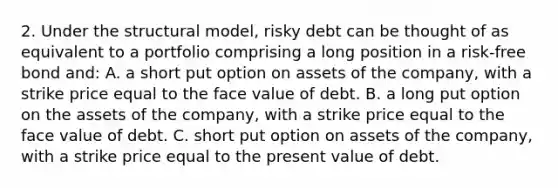 2. Under the structural model, risky debt can be thought of as equivalent to a portfolio comprising a long position in a risk-free bond and: A. a short put option on assets of the company, with a strike price equal to the face value of debt. B. a long put option on the assets of the company, with a strike price equal to the face value of debt. C. short put option on assets of the company, with a strike price equal to the present value of debt.