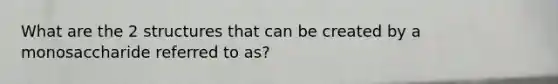 What are the 2 structures that can be created by a monosaccharide referred to as?