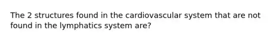 The 2 structures found in the cardiovascular system that are not found in the lymphatics system are?