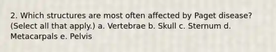 2. Which structures are most often affected by Paget disease? (Select all that apply.) a. Vertebrae b. Skull c. Sternum d. Metacarpals e. Pelvis