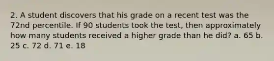 2. A student discovers that his grade on a recent test was the 72nd percentile. If 90 students took the test, then approximately how many students received a higher grade than he did? a. 65 b. 25 c. 72 d. 71 e. 18