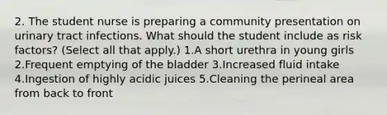 2. The student nurse is preparing a community presentation on urinary tract infections. What should the student include as risk factors? (Select all that apply.) 1.A short urethra in young girls 2.Frequent emptying of the bladder 3.Increased fluid intake 4.Ingestion of highly acidic juices 5.Cleaning the perineal area from back to front