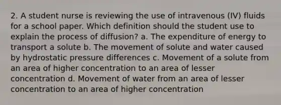 2. A student nurse is reviewing the use of intravenous (IV) fluids for a school paper. Which definition should the student use to explain the process of diffusion? a. The expenditure of energy to transport a solute b. The movement of solute and water caused by hydrostatic pressure differences c. Movement of a solute from an area of higher concentration to an area of lesser concentration d. Movement of water from an area of lesser concentration to an area of higher concentration