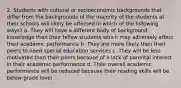 2. Students with cultural or socioeconomic backgrounds that differ from the backgrounds of the majority of the students at their schools will likely be affected in which of the following ways? a. They will have a different body of background knowledge than their fellow students which may adversely affect their academic performance b. They are more likely than their peers to need special education services c. They will be less motivated than their peers because of a lack of parental interest in their academic performance d. Their overall academic performance will be reduced because their reading skills will be below grade level