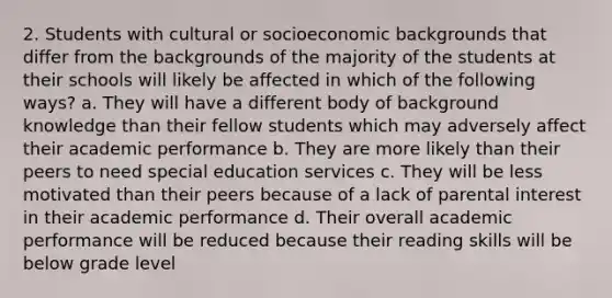 2. Students with cultural or socioeconomic backgrounds that differ from the backgrounds of the majority of the students at their schools will likely be affected in which of the following ways? a. They will have a different body of background knowledge than their fellow students which may adversely affect their academic performance b. They are more likely than their peers to need special education services c. They will be less motivated than their peers because of a lack of parental interest in their academic performance d. Their overall academic performance will be reduced because their reading skills will be below grade level