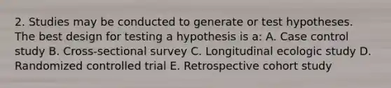 2. Studies may be conducted to generate or test hypotheses. The best design for testing a hypothesis is a: A. Case control study B. Cross-sectional survey C. Longitudinal ecologic study D. Randomized controlled trial E. Retrospective cohort study