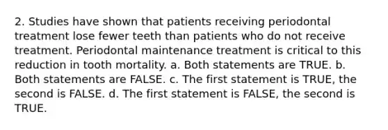 2. Studies have shown that patients receiving periodontal treatment lose fewer teeth than patients who do not receive treatment. Periodontal maintenance treatment is critical to this reduction in tooth mortality. a. Both statements are TRUE. b. Both statements are FALSE. c. The first statement is TRUE, the second is FALSE. d. The first statement is FALSE, the second is TRUE.