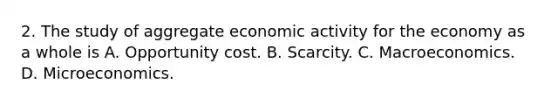 2. The study of aggregate economic activity for the economy as a whole is A. Opportunity cost. B. Scarcity. C. Macroeconomics. D. Microeconomics.