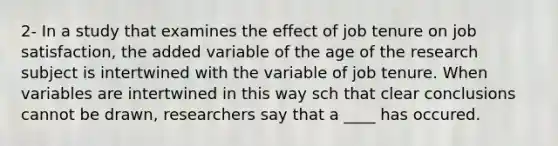 2- In a study that examines the effect of job tenure on job satisfaction, the added variable of the age of the research subject is intertwined with the variable of job tenure. When variables are intertwined in this way sch that clear conclusions cannot be drawn, researchers say that a ____ has occured.