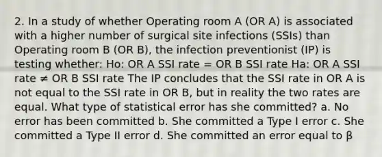 2. In a study of whether Operating room A (OR A) is associated with a higher number of surgical site infections (SSIs) than Operating room B (OR B), the infection preventionist (IP) is testing whether: Ho: OR A SSI rate = OR B SSI rate Ha: OR A SSI rate ≠ OR B SSI rate The IP concludes that the SSI rate in OR A is not equal to the SSI rate in OR B, but in reality the two rates are equal. What type of statistical error has she committed? a. No error has been committed b. She committed a Type I error c. She committed a Type II error d. She committed an error equal to β