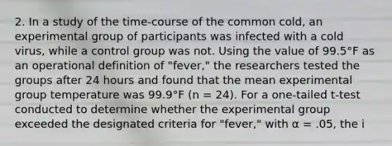 2. In a study of the time-course of the common cold, an experimental group of participants was infected with a cold virus, while a control group was not. Using the value of 99.5°F as an operational definition of "fever," the researchers tested the groups after 24 hours and found that the mean experimental group temperature was 99.9°F (n = 24). For a one-tailed t-test conducted to determine whether the experimental group exceeded the designated criteria for "fever," with α = .05, the i