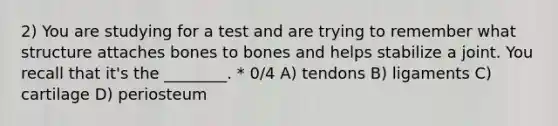 2) You are studying for a test and are trying to remember what structure attaches bones to bones and helps stabilize a joint. You recall that it's the ________. * 0/4 A) tendons B) ligaments C) cartilage D) periosteum