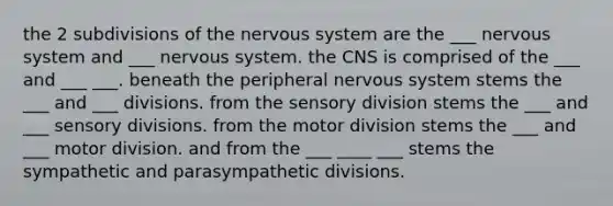 the 2 subdivisions of the nervous system are the ___ nervous system and ___ nervous system. the CNS is comprised of the ___ and ___ ___. beneath the peripheral nervous system stems the ___ and ___ divisions. from the sensory division stems the ___ and ___ sensory divisions. from the motor division stems the ___ and ___ motor division. and from the ___ ____ ___ stems the sympathetic and parasympathetic divisions.