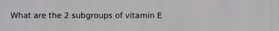 What are the 2 subgroups of vitamin E