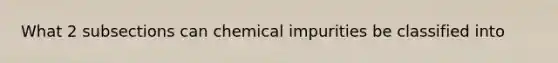 What 2 subsections can chemical impurities be classified into