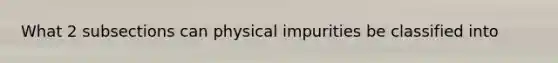 What 2 subsections can physical impurities be classified into