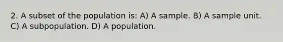 2. A subset of the population is: A) A sample. B) A sample unit. C) A subpopulation. D) A population.