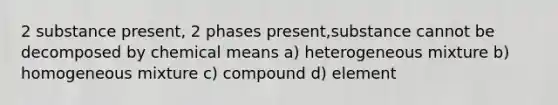 2 substance present, 2 phases present,substance cannot be decomposed by chemical means a) heterogeneous mixture b) homogeneous mixture c) compound d) element