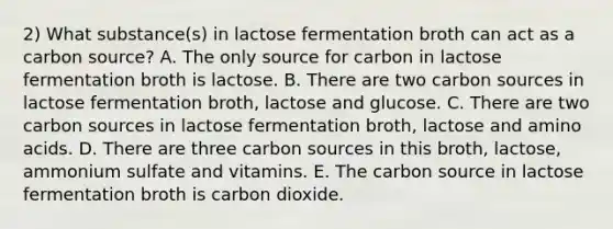 2) What substance(s) in lactose fermentation broth can act as a carbon source? A. The only source for carbon in lactose fermentation broth is lactose. B. There are two carbon sources in lactose fermentation broth, lactose and glucose. C. There are two carbon sources in lactose fermentation broth, lactose and amino acids. D. There are three carbon sources in this broth, lactose, ammonium sulfate and vitamins. E. The carbon source in lactose fermentation broth is carbon dioxide.