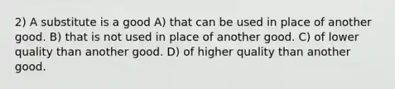 2) A substitute is a good A) that can be used in place of another good. B) that is not used in place of another good. C) of lower quality than another good. D) of higher quality than another good.