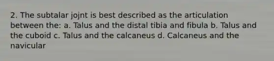 2. The subtalar jojnt is best described as the articulation between the: a. Talus and the distal tibia and fibula b. Talus and the cuboid c. Talus and the calcaneus d. Calcaneus and the navicular