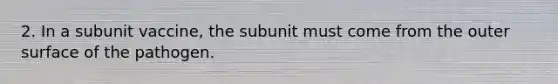 2. In a subunit vaccine, the subunit must come from the outer surface of the pathogen.