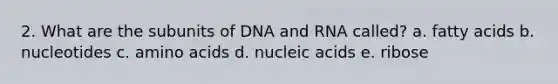 2. What are the subunits of DNA and RNA called? a. fatty acids b. nucleotides c. amino acids d. nucleic acids e. ribose