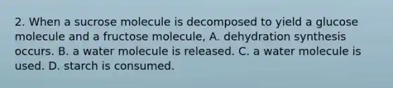 2. When a sucrose molecule is decomposed to yield a glucose molecule and a fructose molecule, A. dehydration synthesis occurs. B. a water molecule is released. C. a water molecule is used. D. starch is consumed.