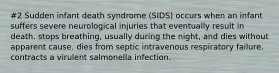 #2 Sudden infant death syndrome (SIDS) occurs when an infant suffers severe neurological injuries that eventually result in death. stops breathing, usually during the night, and dies without apparent cause. dies from septic intravenous respiratory failure. contracts a virulent salmonella infection.