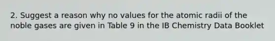 2. Suggest a reason why no values for the atomic radii of the noble gases are given in Table 9 in the IB Chemistry Data Booklet