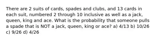 There are 2 suits of cards, spades and clubs, and 13 cards in each suit, numbered 2 through 10 inclusive as well as a jack, queen, king and ace. What is the probability that someone pulls a spade that is NOT a jack, queen, king or ace? a) 4/13 b) 10/26 c) 9/26 d) 4/26