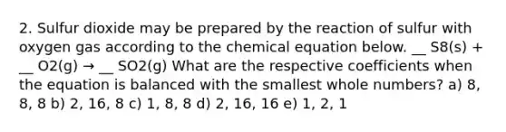 2. Sulfur dioxide may be prepared by the reaction of sulfur with oxygen gas according to the chemical equation below. __ S8(s) + __ O2(g) → __ SO2(g) What are the respective coefficients when the equation is balanced with the smallest whole numbers? a) 8, 8, 8 b) 2, 16, 8 c) 1, 8, 8 d) 2, 16, 16 e) 1, 2, 1