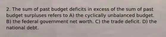 2. The sum of past budget deficits in excess of the sum of past budget surpluses refers to A) the cyclically unbalanced budget. B) the federal government net worth. C) the trade deficit. D) the national debt.