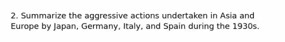 2. Summarize the aggressive actions undertaken in Asia and Europe by Japan, Germany, Italy, and Spain during the 1930s.