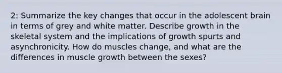 2: Summarize the key changes that occur in the adolescent brain in terms of grey and white matter. Describe growth in the skeletal system and the implications of growth spurts and asynchronicity. How do muscles change, and what are the differences in muscle growth between the sexes?