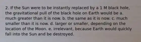 2. If the Sun were to be instantly replaced by a 1 M black hole, the gravitational pull of the black hole on Earth would be a. much greater than it is now. b. the same as it is now. c. much smaller than it is now. d. larger or smaller, depending on the location of the Moon. e. irrelevant, because Earth would quickly fall into the Sun and be destroyed.