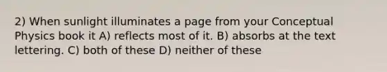 2) When sunlight illuminates a page from your Conceptual Physics book it A) reflects most of it. B) absorbs at the text lettering. C) both of these D) neither of these