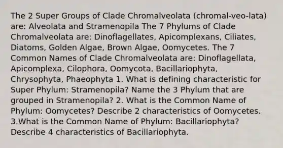 The 2 Super Groups of Clade Chromalveolata (chromal-veo-lata) are: Alveolata and Stramenopila The 7 Phylums of Clade Chromalveolata are: Dinoflagellates, Apicomplexans, Ciliates, Diatoms, Golden Algae, Brown Algae, Oomycetes. The 7 Common Names of Clade Chromalveolata are: Dinoflagellata, Apicomplexa, Cilophora, Oomycota, Bacillariophyta, Chrysophyta, Phaeophyta 1. What is defining characteristic for Super Phylum: Stramenopila? Name the 3 Phylum that are grouped in Stramenopila? 2. What is the Common Name of Phylum: Oomycetes? Describe 2 characteristics of Oomycetes. 3.What is the Common Name of Phylum: Bacillariophyta? Describe 4 characteristics of Bacillariophyta.