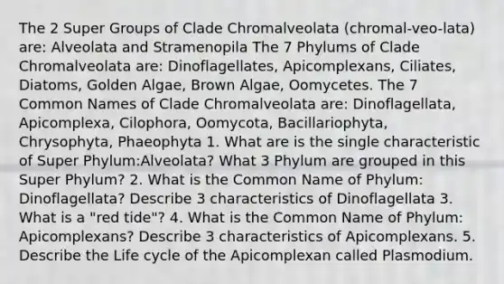 The 2 Super Groups of Clade Chromalveolata (chromal-veo-lata) are: Alveolata and Stramenopila The 7 Phylums of Clade Chromalveolata are: Dinoflagellates, Apicomplexans, Ciliates, Diatoms, Golden Algae, Brown Algae, Oomycetes. The 7 Common Names of Clade Chromalveolata are: Dinoflagellata, Apicomplexa, Cilophora, Oomycota, Bacillariophyta, Chrysophyta, Phaeophyta 1. What are is the single characteristic of Super Phylum:Alveolata? What 3 Phylum are grouped in this Super Phylum? 2. What is the Common Name of Phylum: Dinoflagellata? Describe 3 characteristics of Dinoflagellata 3. What is a "red tide"? 4. What is the Common Name of Phylum: Apicomplexans? Describe 3 characteristics of Apicomplexans. 5. Describe the Life cycle of the Apicomplexan called Plasmodium.