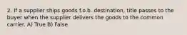 2. If a supplier ships goods f.o.b. destination, title passes to the buyer when the supplier delivers the goods to the common carrier. A) True B) False