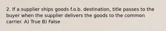 2. If a supplier ships goods f.o.b. destination, title passes to the buyer when the supplier delivers the goods to the common carrier. A) True B) False