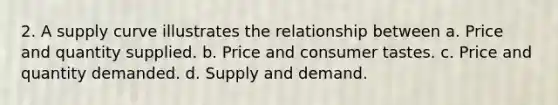 2. A supply curve illustrates the relationship between a. Price and quantity supplied. b. Price and consumer tastes. c. Price and quantity demanded. d. Supply and demand.