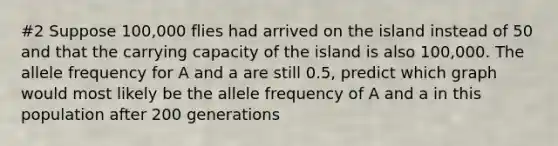 #2 Suppose 100,000 flies had arrived on the island instead of 50 and that the carrying capacity of the island is also 100,000. The allele frequency for A and a are still 0.5, predict which graph would most likely be the allele frequency of A and a in this population after 200 generations