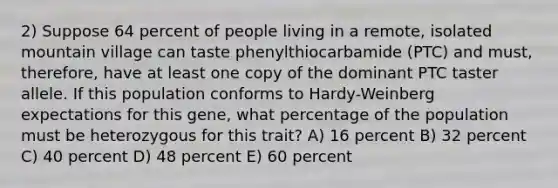 2) Suppose 64 percent of people living in a remote, isolated mountain village can taste phenylthiocarbamide (PTC) and must, therefore, have at least one copy of the dominant PTC taster allele. If this population conforms to Hardy-Weinberg expectations for this gene, what percentage of the population must be heterozygous for this trait? A) 16 percent B) 32 percent C) 40 percent D) 48 percent E) 60 percent