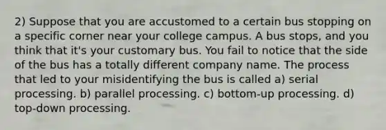 2) Suppose that you are accustomed to a certain bus stopping on a specific corner near your college campus. A bus stops, and you think that it's your customary bus. You fail to notice that the side of the bus has a totally different company name. The process that led to your misidentifying the bus is called a) serial processing. b) parallel processing. c) bottom-up processing. d) top-down processing.