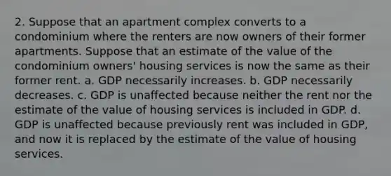 2. Suppose that an apartment complex converts to a condominium where the renters are now owners of their former apartments. Suppose that an estimate of the value of the condominium owners' housing services is now the same as their former rent. a. GDP necessarily increases. b. GDP necessarily decreases. c. GDP is unaffected because neither the rent nor the estimate of the value of housing services is included in GDP. d. GDP is unaffected because previously rent was included in GDP, and now it is replaced by the estimate of the value of housing services.