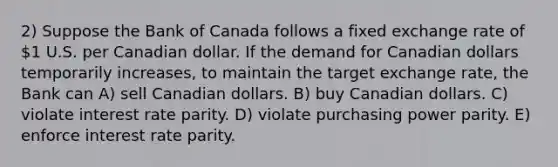 2) Suppose the Bank of Canada follows a fixed exchange rate of 1 U.S. per Canadian dollar. If the demand for Canadian dollars temporarily increases, to maintain the target exchange rate, the Bank can A) sell Canadian dollars. B) buy Canadian dollars. C) violate interest rate parity. D) violate purchasing power parity. E) enforce interest rate parity.