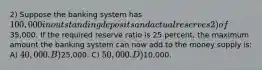 2) Suppose the banking system has 100,000 in outstanding deposits and actual reserves 2) of35,000. If the required reserve ratio is 25 percent, the maximum amount the banking system can now add to the money supply is: A) 40,000. B)25,000. C) 50,000. D)10,000.