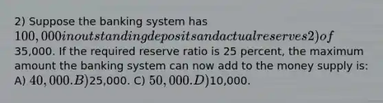 2) Suppose the banking system has 100,000 in outstanding deposits and actual reserves 2) of35,000. If the required reserve ratio is 25 percent, the maximum amount the banking system can now add to the money supply is: A) 40,000. B)25,000. C) 50,000. D)10,000.